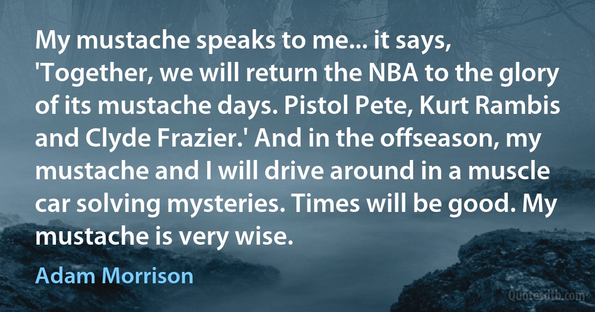 My mustache speaks to me... it says, 'Together, we will return the NBA to the glory of its mustache days. Pistol Pete, Kurt Rambis and Clyde Frazier.' And in the offseason, my mustache and I will drive around in a muscle car solving mysteries. Times will be good. My mustache is very wise. (Adam Morrison)