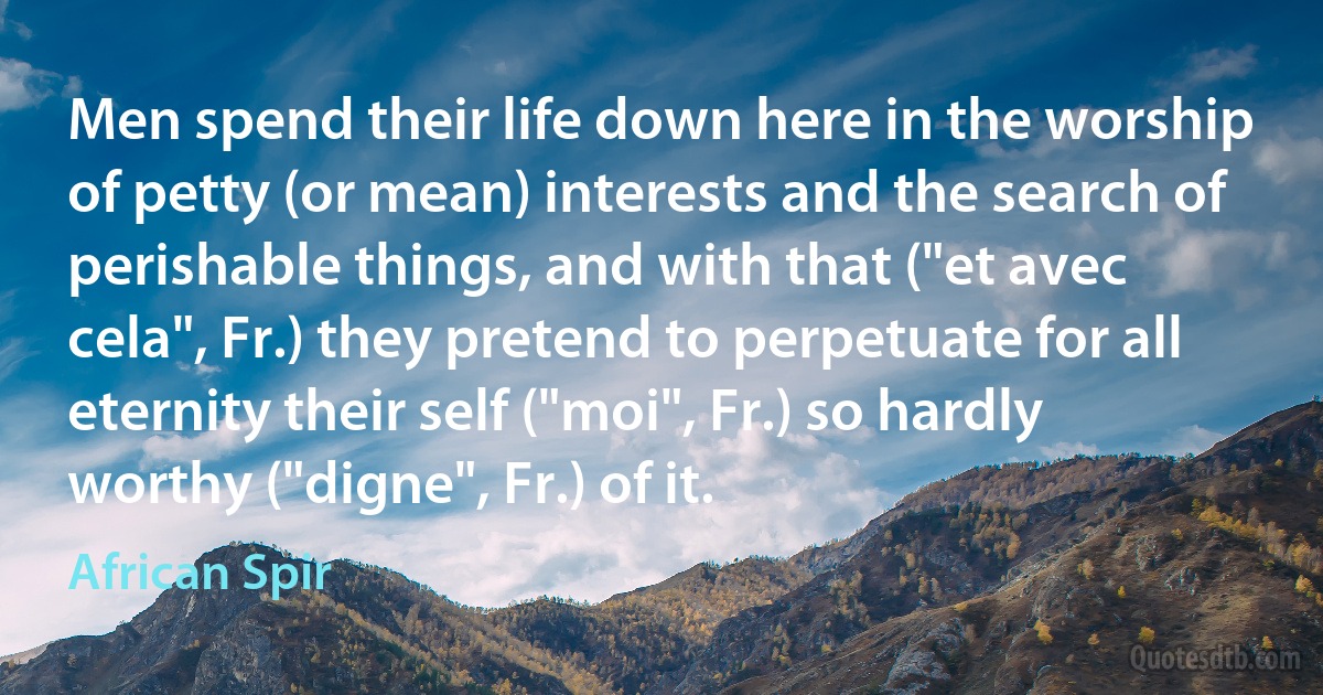 Men spend their life down here in the worship of petty (or mean) interests and the search of perishable things, and with that ("et avec cela", Fr.) they pretend to perpetuate for all eternity their self ("moi", Fr.) so hardly worthy ("digne", Fr.) of it. (African Spir)