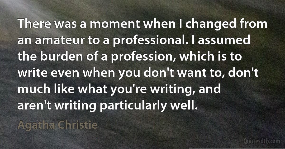 There was a moment when I changed from an amateur to a professional. I assumed the burden of a profession, which is to write even when you don't want to, don't much like what you're writing, and aren't writing particularly well. (Agatha Christie)