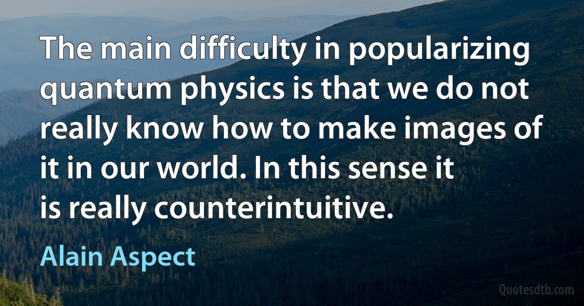 The main difficulty in popularizing quantum physics is that we do not really know how to make images of it in our world. In this sense it is really counterintuitive. (Alain Aspect)