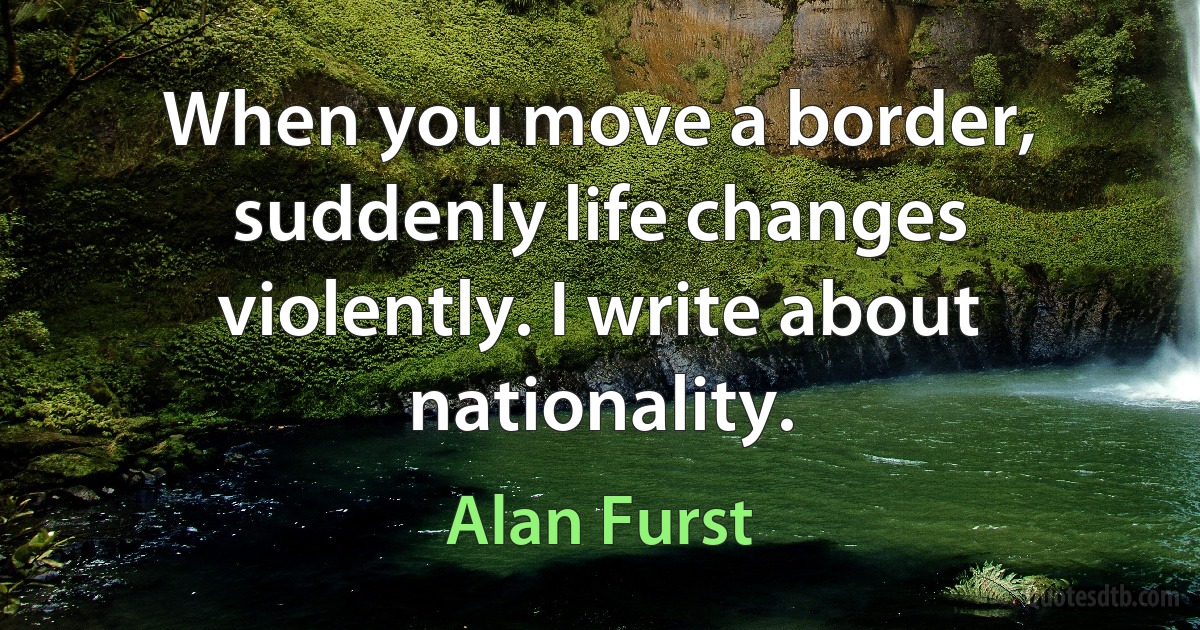 When you move a border, suddenly life changes violently. I write about nationality. (Alan Furst)