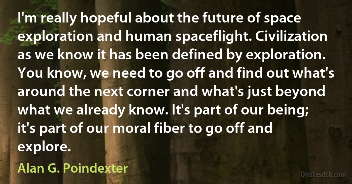 I'm really hopeful about the future of space exploration and human spaceflight. Civilization as we know it has been defined by exploration. You know, we need to go off and find out what's around the next corner and what's just beyond what we already know. It's part of our being; it's part of our moral fiber to go off and explore. (Alan G. Poindexter)