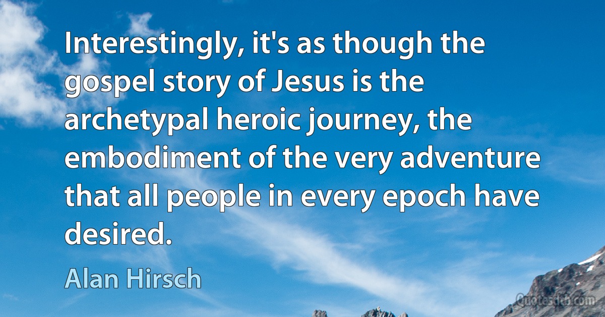 Interestingly, it's as though the gospel story of Jesus is the archetypal heroic journey, the embodiment of the very adventure that all people in every epoch have desired. (Alan Hirsch)