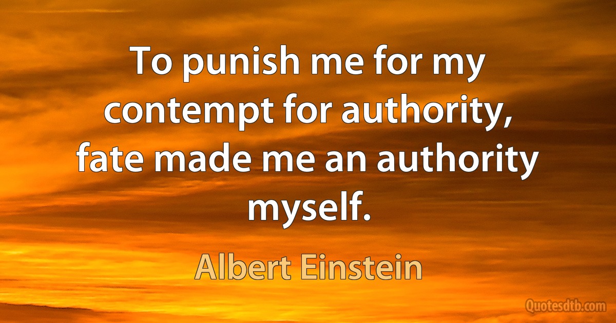 To punish me for my contempt for authority, fate made me an authority myself. (Albert Einstein)