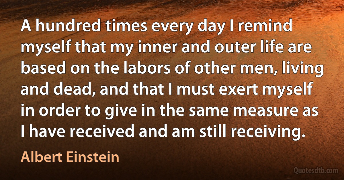 A hundred times every day I remind myself that my inner and outer life are based on the labors of other men, living and dead, and that I must exert myself in order to give in the same measure as I have received and am still receiving. (Albert Einstein)