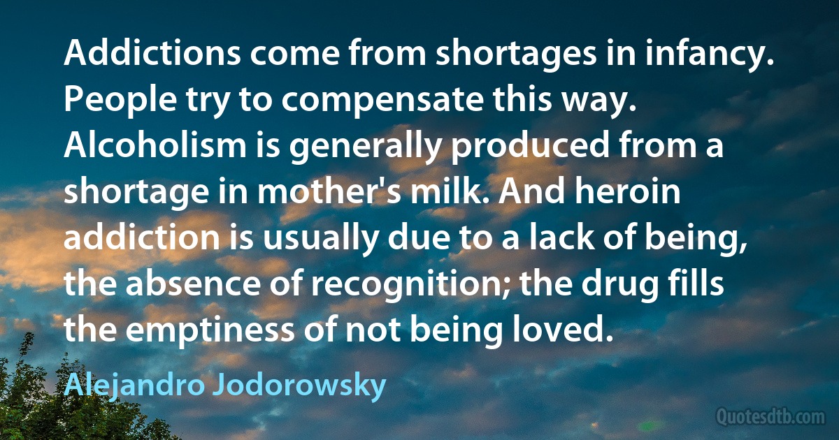 Addictions come from shortages in infancy. People try to compensate this way. Alcoholism is generally produced from a shortage in mother's milk. And heroin addiction is usually due to a lack of being, the absence of recognition; the drug fills the emptiness of not being loved. (Alejandro Jodorowsky)