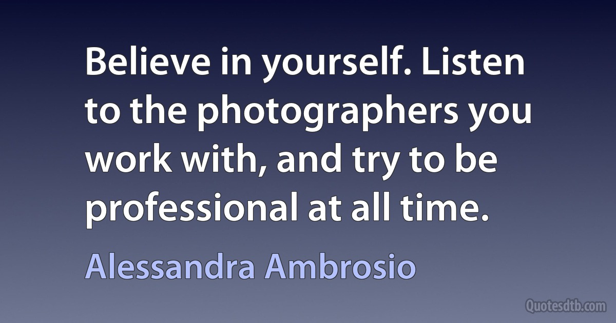 Believe in yourself. Listen to the photographers you work with, and try to be professional at all time. (Alessandra Ambrosio)