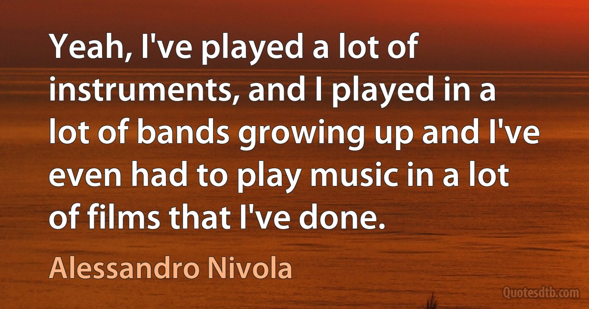 Yeah, I've played a lot of instruments, and I played in a lot of bands growing up and I've even had to play music in a lot of films that I've done. (Alessandro Nivola)