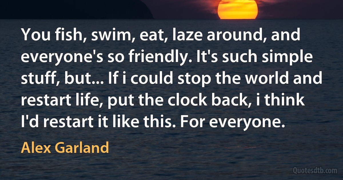 You fish, swim, eat, laze around, and everyone's so friendly. It's such simple stuff, but... If i could stop the world and restart life, put the clock back, i think I'd restart it like this. For everyone. (Alex Garland)