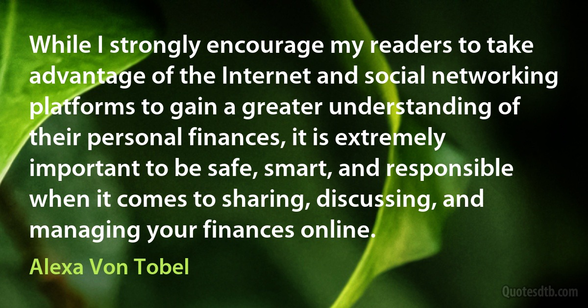 While I strongly encourage my readers to take advantage of the Internet and social networking platforms to gain a greater understanding of their personal finances, it is extremely important to be safe, smart, and responsible when it comes to sharing, discussing, and managing your finances online. (Alexa Von Tobel)