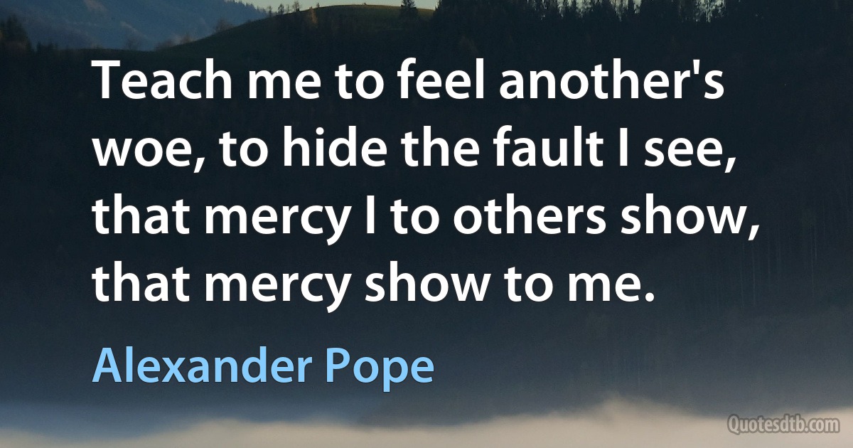 Teach me to feel another's woe, to hide the fault I see, that mercy I to others show, that mercy show to me. (Alexander Pope)