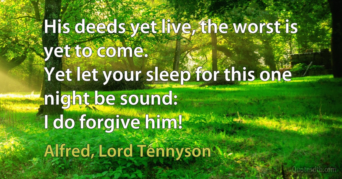 His deeds yet live, the worst is yet to come.
Yet let your sleep for this one night be sound:
I do forgive him! (Alfred, Lord Tennyson)