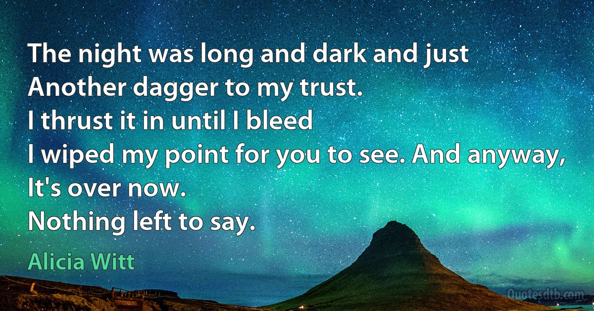 The night was long and dark and just
Another dagger to my trust.
I thrust it in until I bleed
I wiped my point for you to see. And anyway,
It's over now.
Nothing left to say. (Alicia Witt)