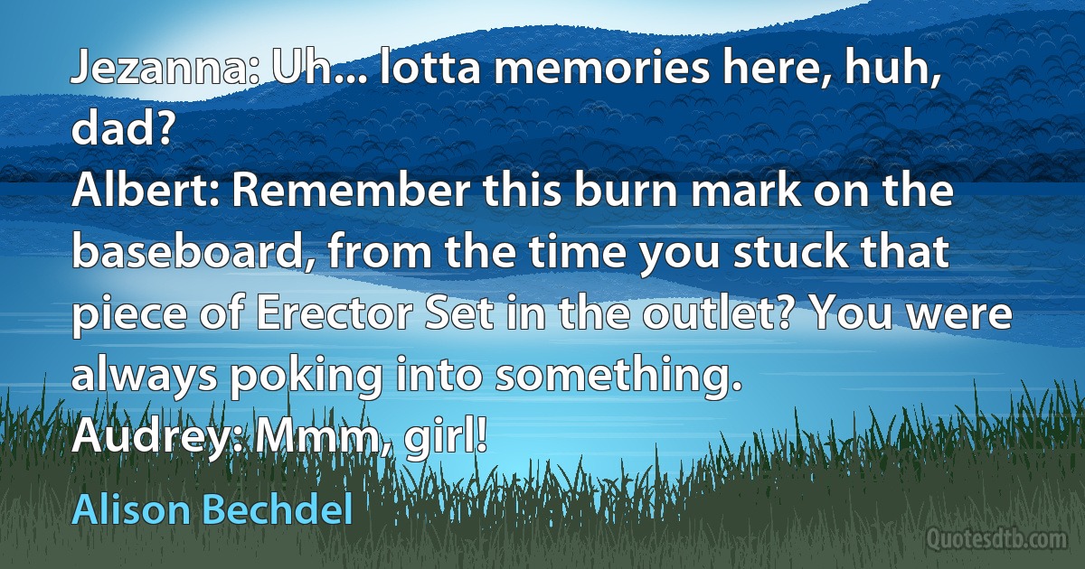 Jezanna: Uh... lotta memories here, huh, dad?
Albert: Remember this burn mark on the baseboard, from the time you stuck that piece of Erector Set in the outlet? You were always poking into something.
Audrey: Mmm, girl! (Alison Bechdel)