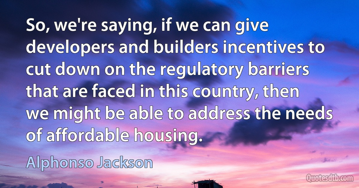 So, we're saying, if we can give developers and builders incentives to cut down on the regulatory barriers that are faced in this country, then we might be able to address the needs of affordable housing. (Alphonso Jackson)