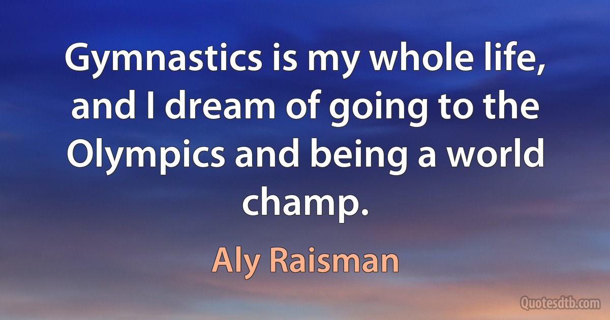 Gymnastics is my whole life, and I dream of going to the Olympics and being a world champ. (Aly Raisman)