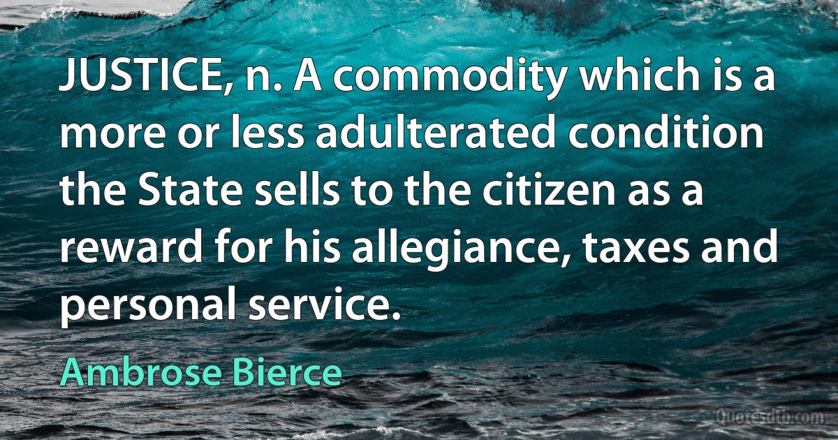 JUSTICE, n. A commodity which is a more or less adulterated condition the State sells to the citizen as a reward for his allegiance, taxes and personal service. (Ambrose Bierce)