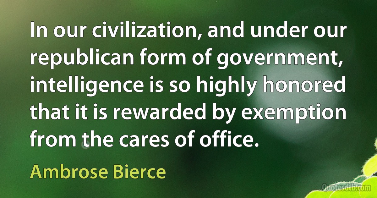 In our civilization, and under our republican form of government, intelligence is so highly honored that it is rewarded by exemption from the cares of office. (Ambrose Bierce)