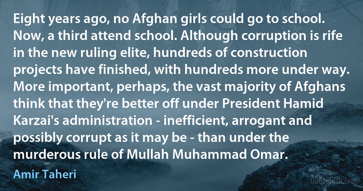 Eight years ago, no Afghan girls could go to school. Now, a third attend school. Although corruption is rife in the new ruling elite, hundreds of construction projects have finished, with hundreds more under way. More important, perhaps, the vast majority of Afghans think that they're better off under President Hamid Karzai's administration - inefficient, arrogant and possibly corrupt as it may be - than under the murderous rule of Mullah Muhammad Omar. (Amir Taheri)