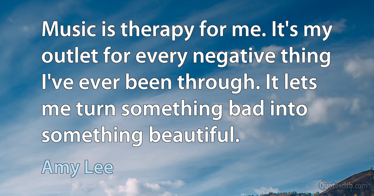 Music is therapy for me. It's my outlet for every negative thing I've ever been through. It lets me turn something bad into something beautiful. (Amy Lee)