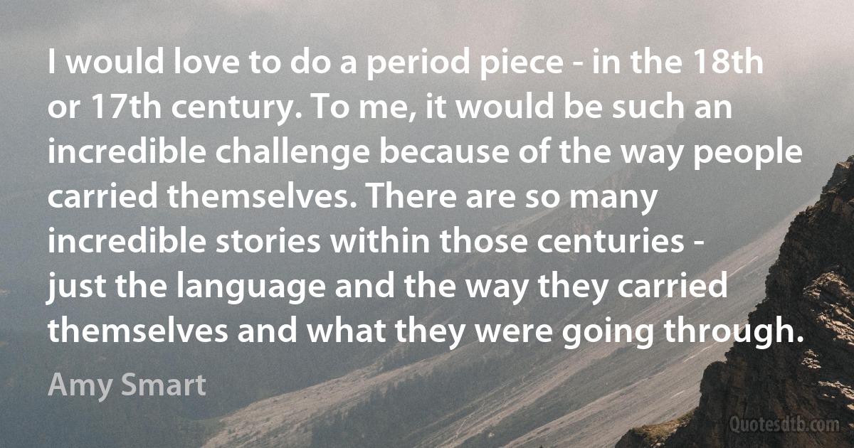 I would love to do a period piece - in the 18th or 17th century. To me, it would be such an incredible challenge because of the way people carried themselves. There are so many incredible stories within those centuries - just the language and the way they carried themselves and what they were going through. (Amy Smart)