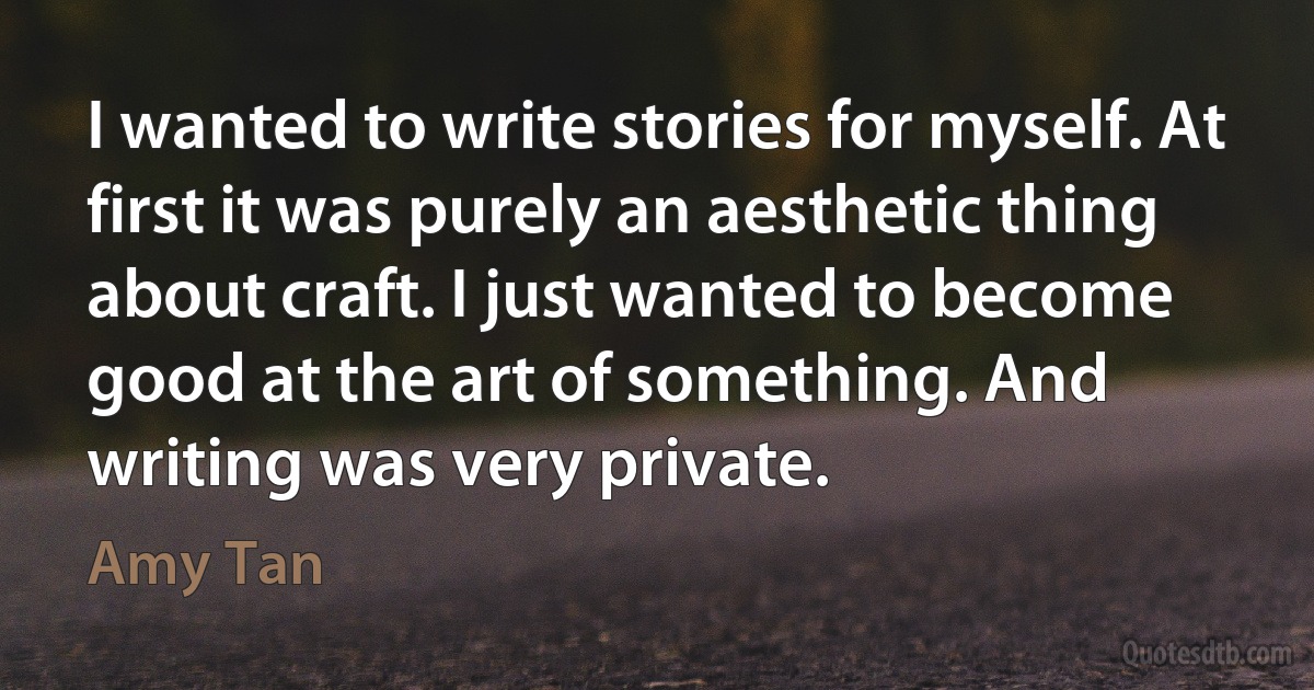 I wanted to write stories for myself. At first it was purely an aesthetic thing about craft. I just wanted to become good at the art of something. And writing was very private. (Amy Tan)