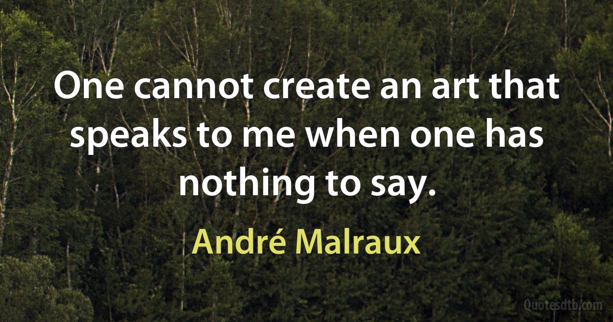 One cannot create an art that speaks to me when one has nothing to say. (André Malraux)