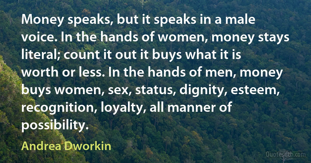 Money speaks, but it speaks in a male voice. In the hands of women, money stays literal; count it out it buys what it is worth or less. In the hands of men, money buys women, sex, status, dignity, esteem, recognition, loyalty, all manner of possibility. (Andrea Dworkin)