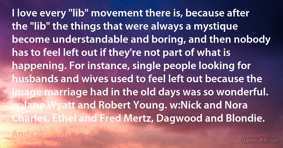 I love every "lib" movement there is, because after the "lib" the things that were always a mystique become understandable and boring, and then nobody has to feel left out if they're not part of what is happening. For instance, single people looking for husbands and wives used to feel left out because the image marriage had in the old days was so wonderful. w:Jane Wyatt and Robert Young. w:Nick and Nora Charles, Ethel and Fred Mertz, Dagwood and Blondie. (Andy Warhol)