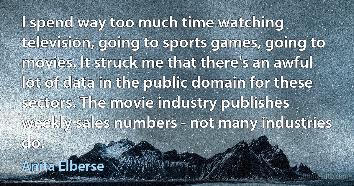 I spend way too much time watching television, going to sports games, going to movies. It struck me that there's an awful lot of data in the public domain for these sectors. The movie industry publishes weekly sales numbers - not many industries do. (Anita Elberse)