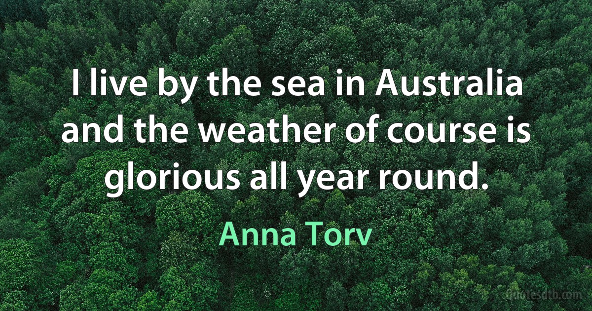 I live by the sea in Australia and the weather of course is glorious all year round. (Anna Torv)