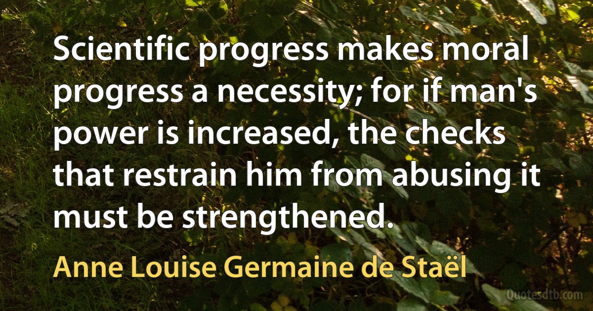 Scientific progress makes moral progress a necessity; for if man's power is increased, the checks that restrain him from abusing it must be strengthened. (Anne Louise Germaine de Staël)