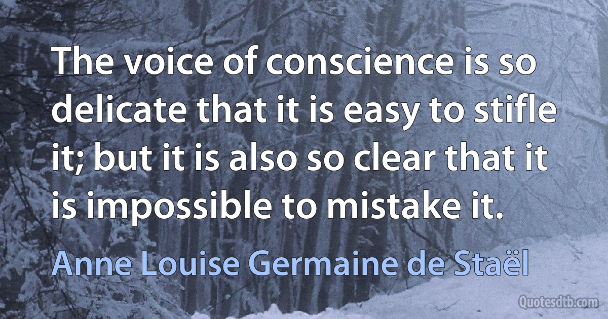 The voice of conscience is so delicate that it is easy to stifle it; but it is also so clear that it is impossible to mistake it. (Anne Louise Germaine de Staël)