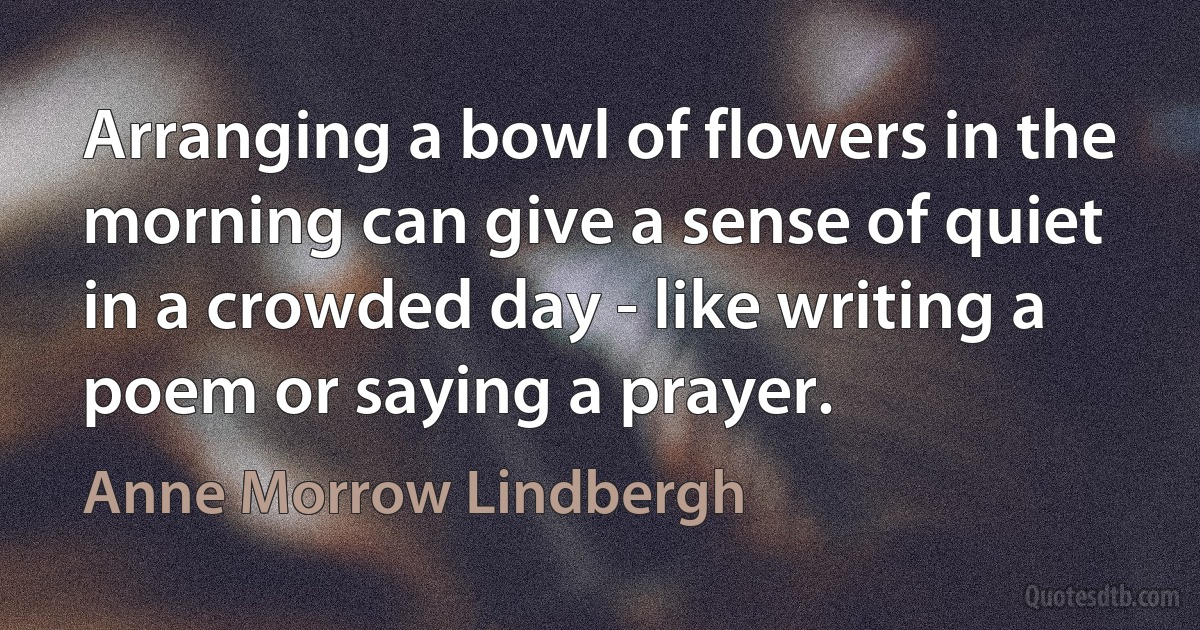 Arranging a bowl of flowers in the morning can give a sense of quiet in a crowded day - like writing a poem or saying a prayer. (Anne Morrow Lindbergh)