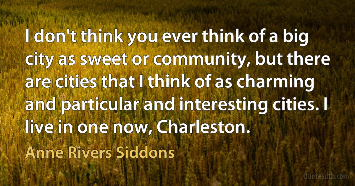 I don't think you ever think of a big city as sweet or community, but there are cities that I think of as charming and particular and interesting cities. I live in one now, Charleston. (Anne Rivers Siddons)