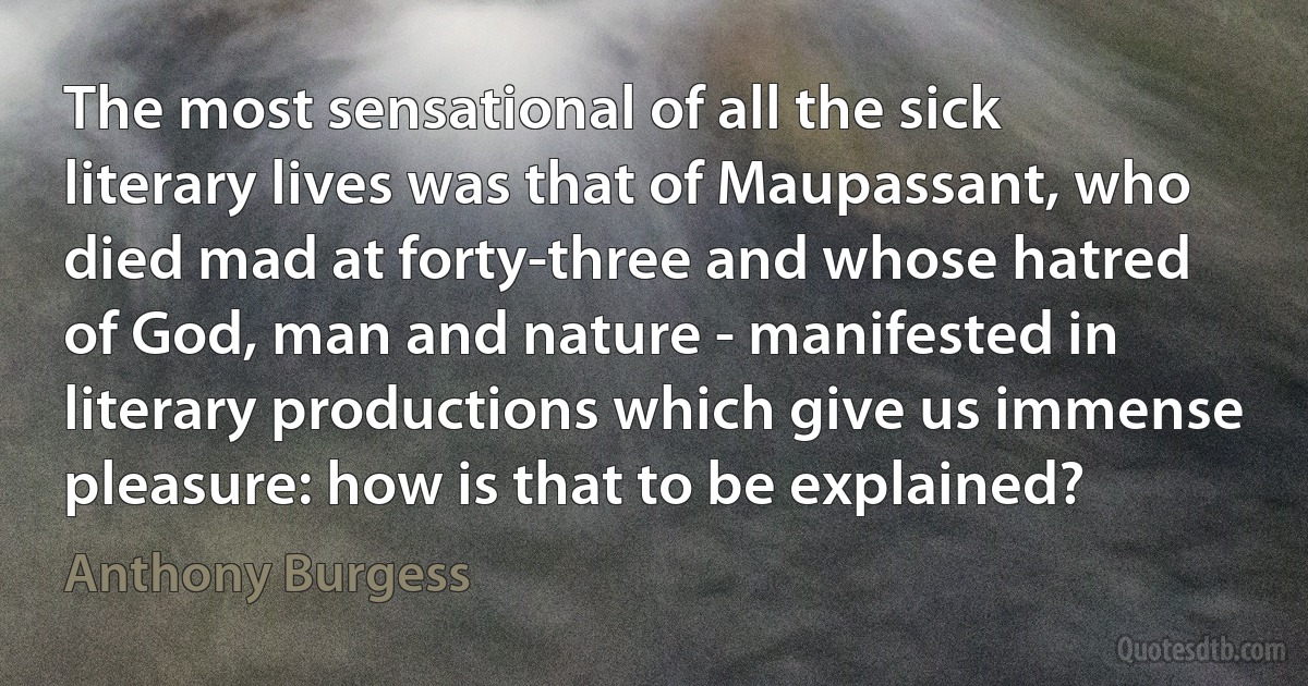 The most sensational of all the sick literary lives was that of Maupassant, who died mad at forty-three and whose hatred of God, man and nature - manifested in literary productions which give us immense pleasure: how is that to be explained? (Anthony Burgess)