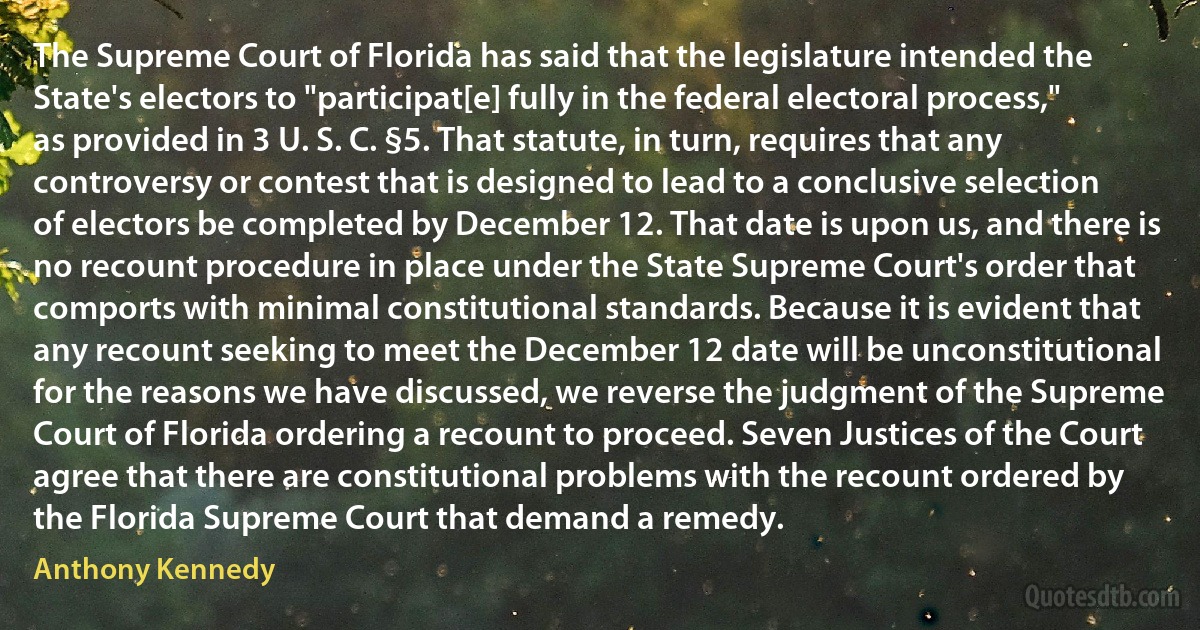 The Supreme Court of Florida has said that the legislature intended the State's electors to "participat[e] fully in the federal electoral process," as provided in 3 U. S. C. §5. That statute, in turn, requires that any controversy or contest that is designed to lead to a conclusive selection of electors be completed by December 12. That date is upon us, and there is no recount procedure in place under the State Supreme Court's order that comports with minimal constitutional standards. Because it is evident that any recount seeking to meet the December 12 date will be unconstitutional for the reasons we have discussed, we reverse the judgment of the Supreme Court of Florida ordering a recount to proceed. Seven Justices of the Court agree that there are constitutional problems with the recount ordered by the Florida Supreme Court that demand a remedy. (Anthony Kennedy)