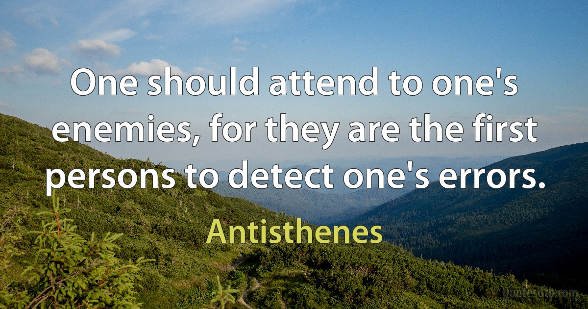 One should attend to one's enemies, for they are the first persons to detect one's errors. (Antisthenes)