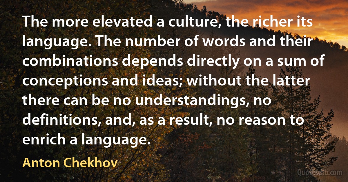 The more elevated a culture, the richer its language. The number of words and their combinations depends directly on a sum of conceptions and ideas; without the latter there can be no understandings, no definitions, and, as a result, no reason to enrich a language. (Anton Chekhov)