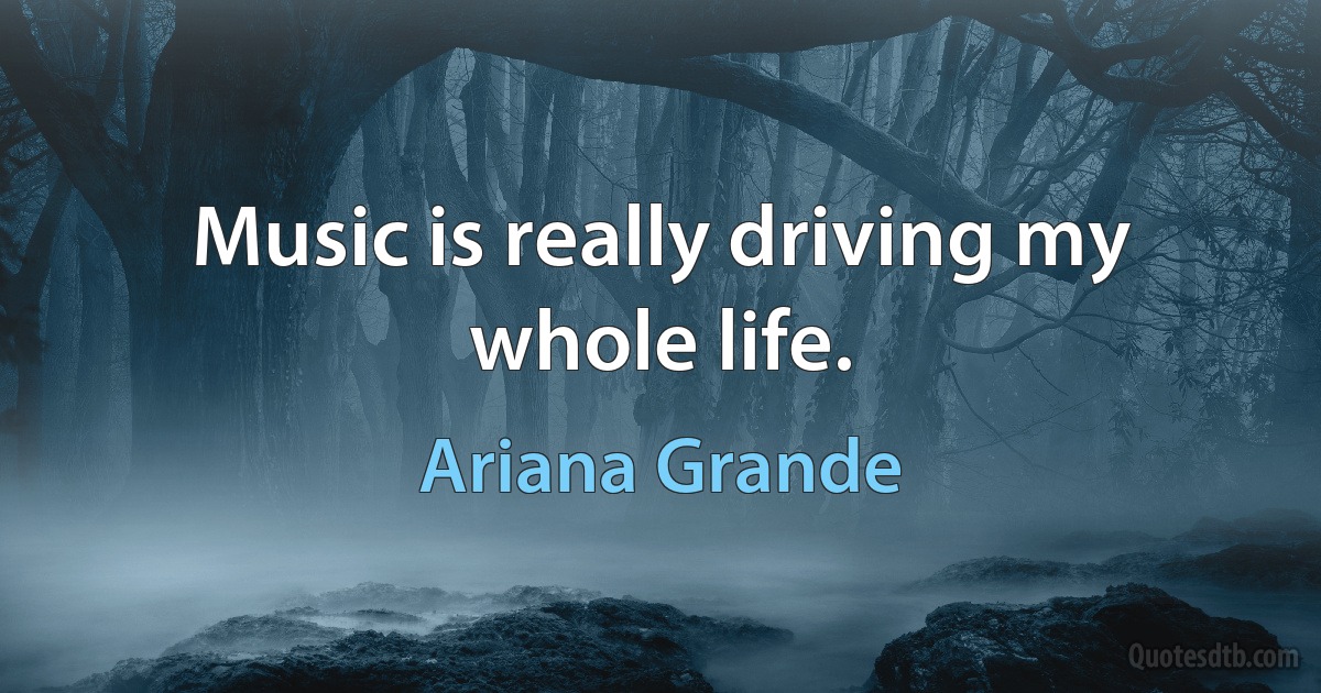 Music is really driving my whole life. (Ariana Grande)