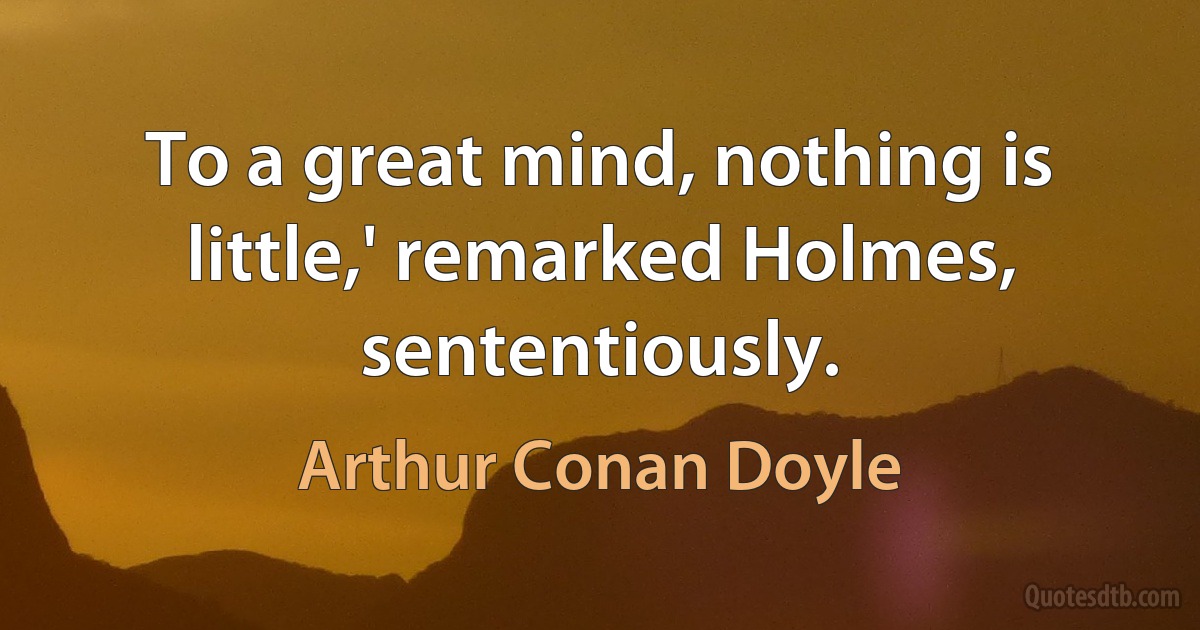 To a great mind, nothing is little,' remarked Holmes, sententiously. (Arthur Conan Doyle)