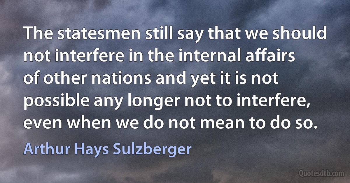 The statesmen still say that we should not interfere in the internal affairs of other nations and yet it is not possible any longer not to interfere, even when we do not mean to do so. (Arthur Hays Sulzberger)