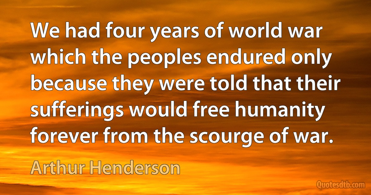 We had four years of world war which the peoples endured only because they were told that their sufferings would free humanity forever from the scourge of war. (Arthur Henderson)