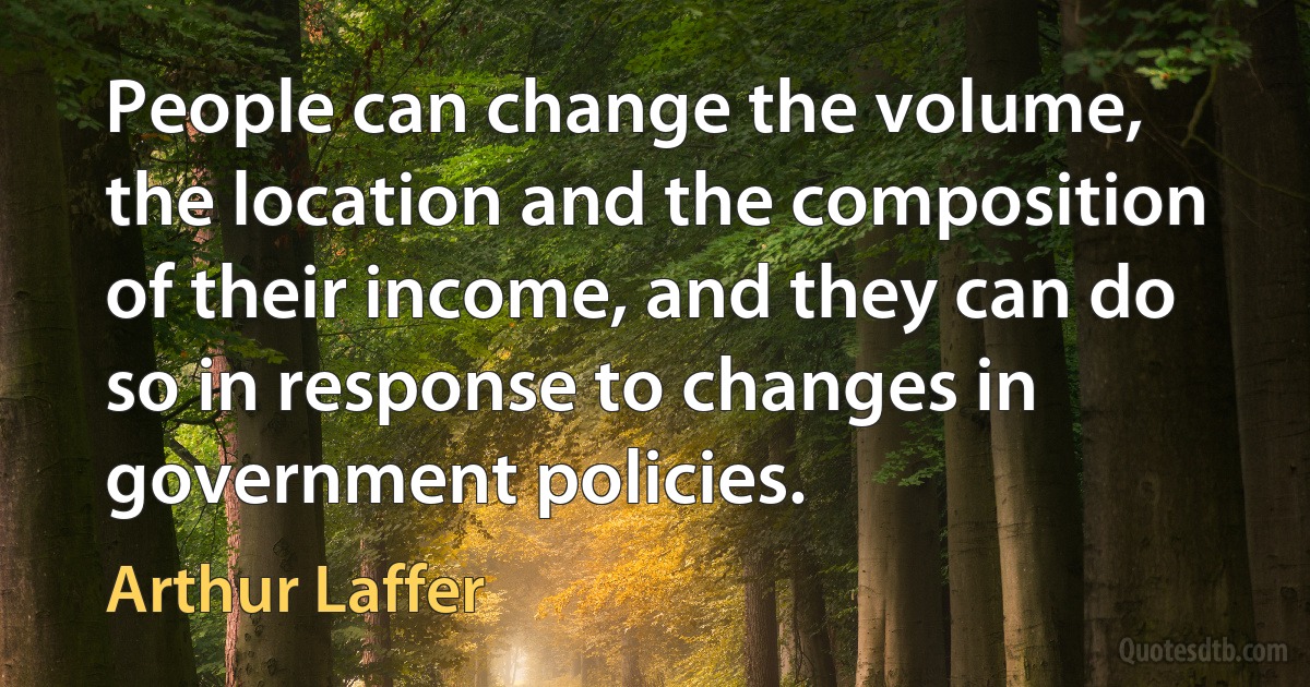 People can change the volume, the location and the composition of their income, and they can do so in response to changes in government policies. (Arthur Laffer)