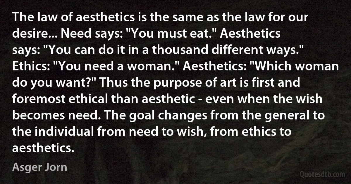 The law of aesthetics is the same as the law for our desire... Need says: "You must eat." Aesthetics says: "You can do it in a thousand different ways." Ethics: "You need a woman." Aesthetics: "Which woman do you want?" Thus the purpose of art is first and foremost ethical than aesthetic - even when the wish becomes need. The goal changes from the general to the individual from need to wish, from ethics to aesthetics. (Asger Jorn)