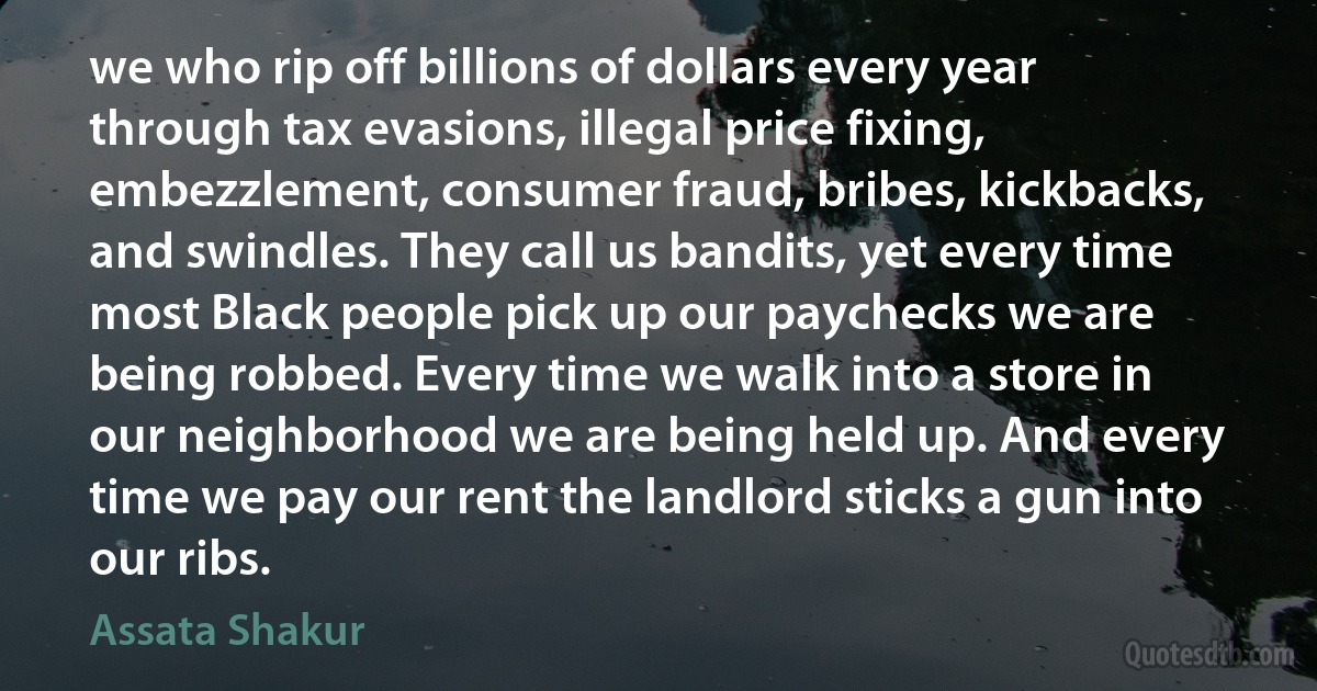 we who rip off billions of dollars every year through tax evasions, illegal price fixing, embezzlement, consumer fraud, bribes, kickbacks, and swindles. They call us bandits, yet every time most Black people pick up our paychecks we are being robbed. Every time we walk into a store in our neighborhood we are being held up. And every time we pay our rent the landlord sticks a gun into our ribs. (Assata Shakur)