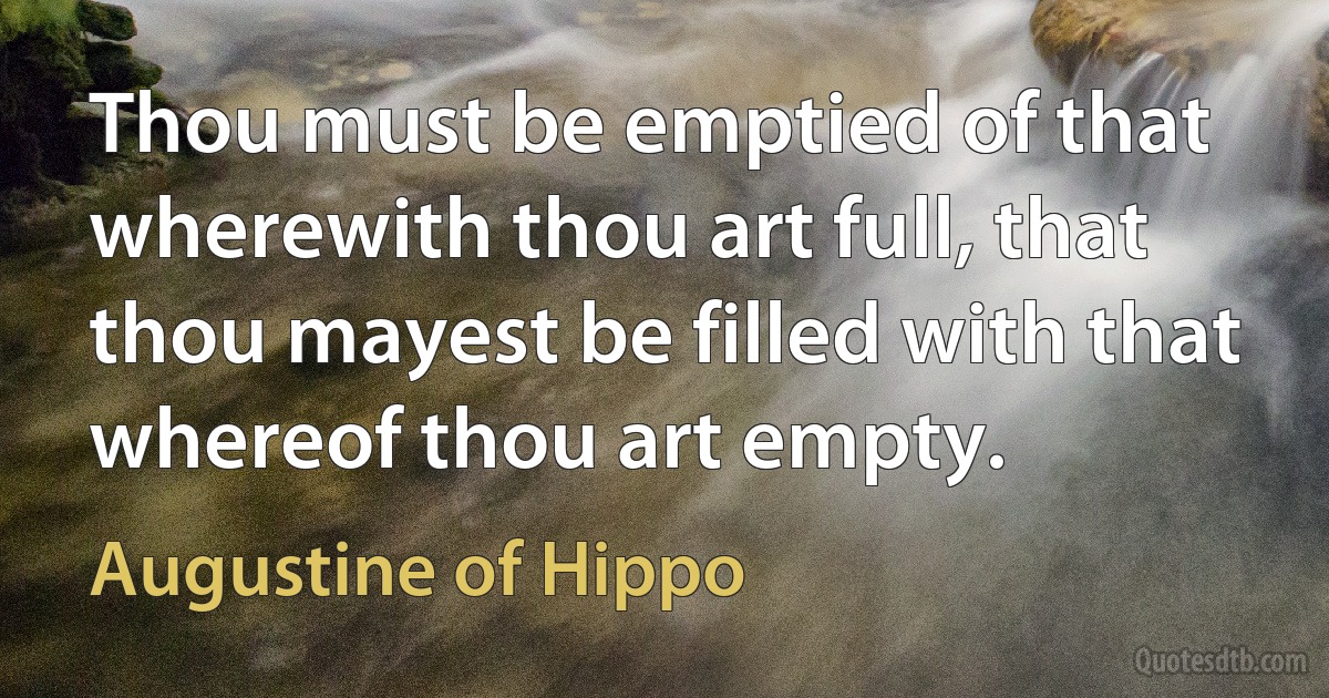 Thou must be emptied of that wherewith thou art full, that thou mayest be filled with that whereof thou art empty. (Augustine of Hippo)