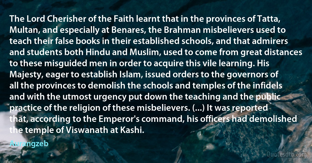 The Lord Cherisher of the Faith learnt that in the provinces of Tatta, Multan, and especially at Benares, the Brahman misbelievers used to teach their false books in their established schools, and that admirers and students both Hindu and Muslim, used to come from great distances to these misguided men in order to acquire this vile learning. His Majesty, eager to establish Islam, issued orders to the governors of all the provinces to demolish the schools and temples of the infidels and with the utmost urgency put down the teaching and the public practice of the religion of these misbelievers. (...) It was reported that, according to the Emperor's command, his officers had demolished the temple of Viswanath at Kashi. (Aurangzeb)