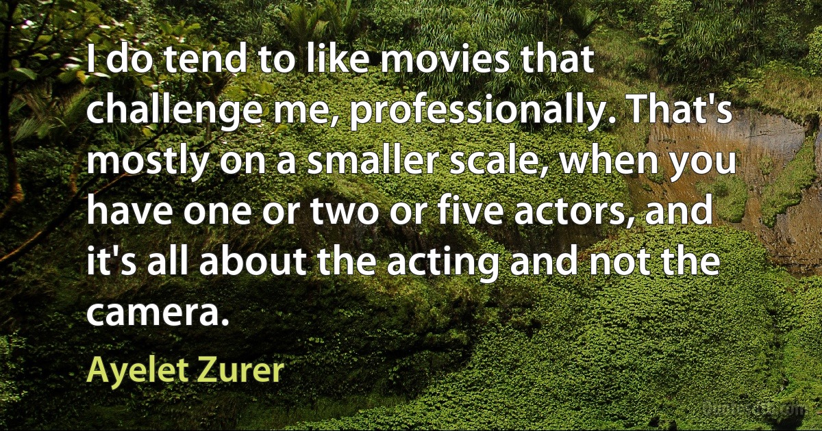 I do tend to like movies that challenge me, professionally. That's mostly on a smaller scale, when you have one or two or five actors, and it's all about the acting and not the camera. (Ayelet Zurer)