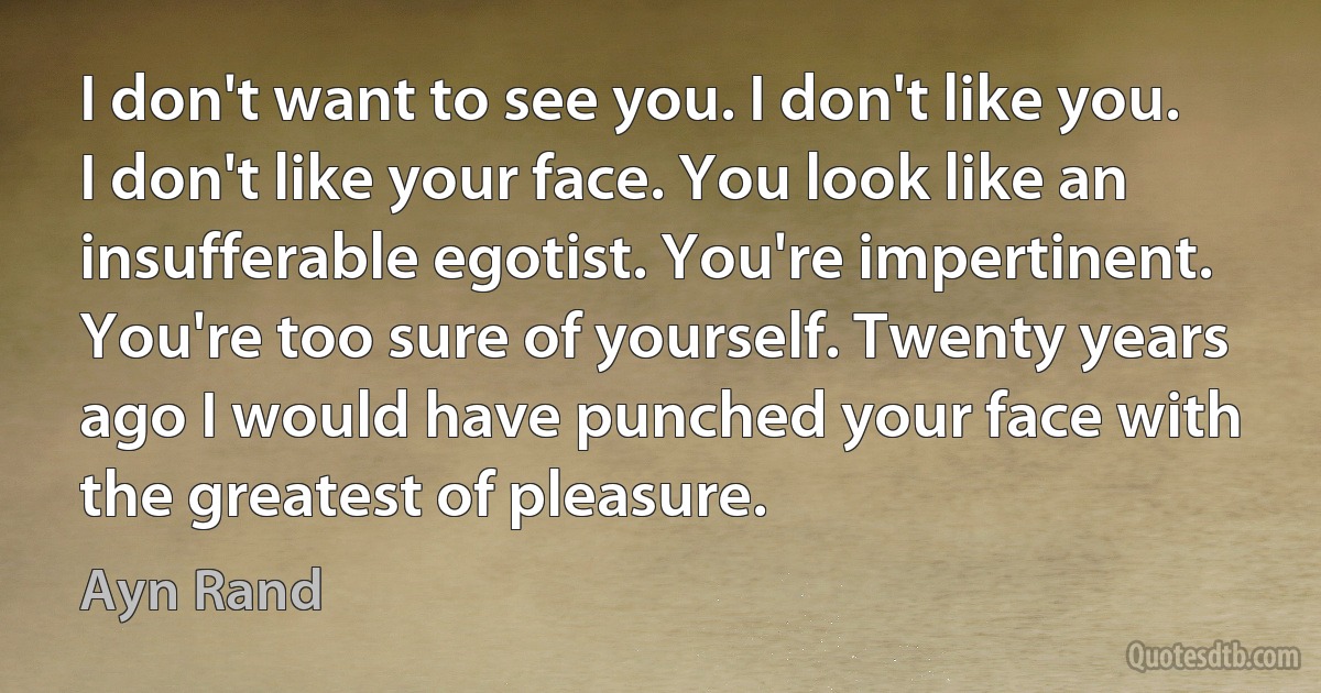 I don't want to see you. I don't like you. I don't like your face. You look like an insufferable egotist. You're impertinent. You're too sure of yourself. Twenty years ago I would have punched your face with the greatest of pleasure. (Ayn Rand)